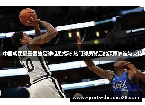 中国明星最喜爱的足球明星揭秘 热门球员背后的深厚情谊与支持 中国明星最喜爱的足球明星揭秘 热门球员背后的深厚情谊与支持