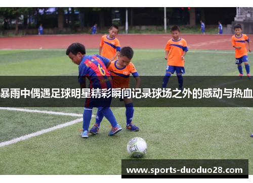 暴雨中偶遇足球明星精彩瞬间记录球场之外的感动与热血 暴雨中偶遇足球明星精彩瞬间记录球场之外的感动与热血