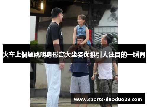 火车上偶遇姚明身形高大坐姿优雅引人注目的一瞬间 火车上偶遇姚明身形高大坐姿优雅引人注目的一瞬间
