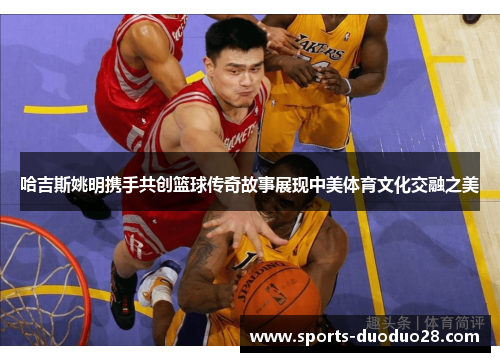 哈吉斯姚明携手共创篮球传奇故事展现中美体育文化交融之美