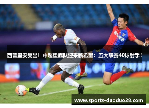 西普里安复出！中超垫底队迎来新希望：五大联赛40球射手！
